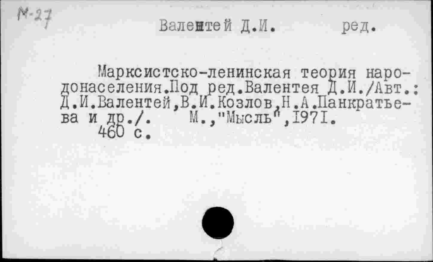 ﻿Валентей Д.И.
ред.
Марксистско-ленинская теория наро донаселения.Под ред.Валентен Д.И./Авт Д.И.Валентей,В.И.Козлов.Н.А.Панкратье ва и ДР./. М.,"Мысль”,1971.
460 с.